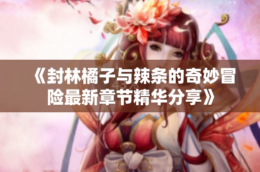 《封林橘子與辣條的奇妙冒險最新章節精華分享》