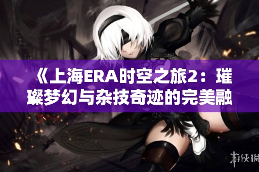 《上海ERA時空之旅2：璀璨夢幻與雜技奇跡的完美融合》