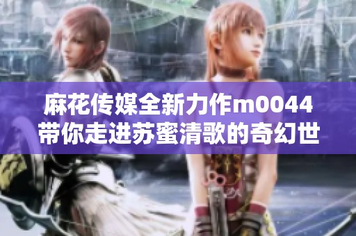 麻花傳媒全新力作m0044帶你走進蘇蜜清歌的奇幻世界