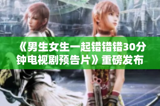 《男生女生一起錯(cuò)錯(cuò)錯(cuò)30分鐘電視劇預(yù)告片》重磅發(fā)布，精彩內(nèi)容搶先看！