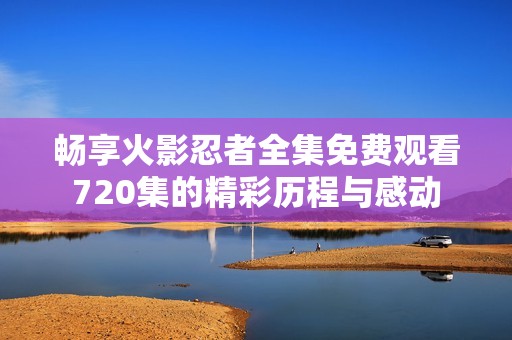 暢享火影忍者全集免費觀看720集的精彩歷程與感動