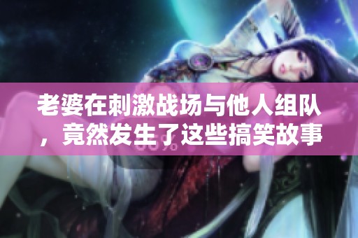 老婆在刺激戰(zhàn)場與他人組隊(duì)，竟然發(fā)生了這些搞笑故事
