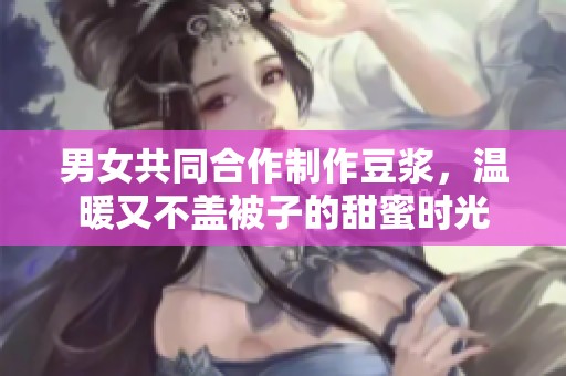 男女共同合作制作豆?jié){，溫暖又不蓋被子的甜蜜時(shí)光