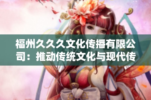 福州久久久文化傳播有限公司：推動傳統(tǒng)文化與現(xiàn)代傳播的完美結合