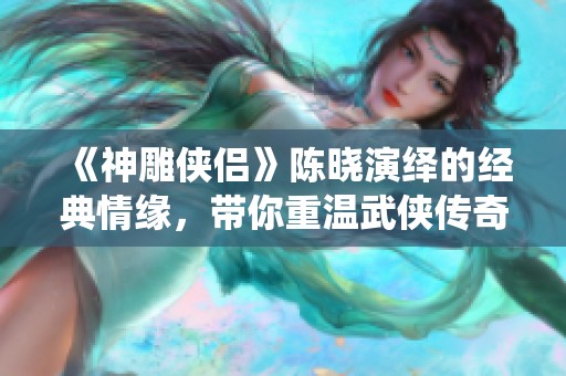 《神雕俠侶》陳曉演繹的經典情緣，帶你重溫武俠傳奇