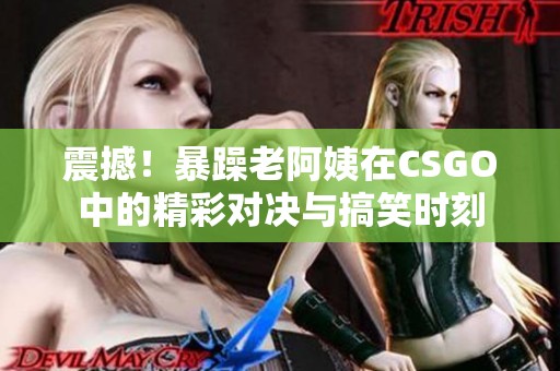 震撼！暴躁老阿姨在CSGO中的精彩對決與搞笑時刻