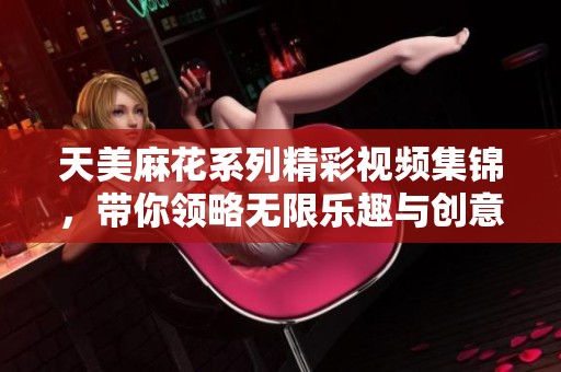 天美麻花系列精彩視頻集錦，帶你領略無限樂趣與創意