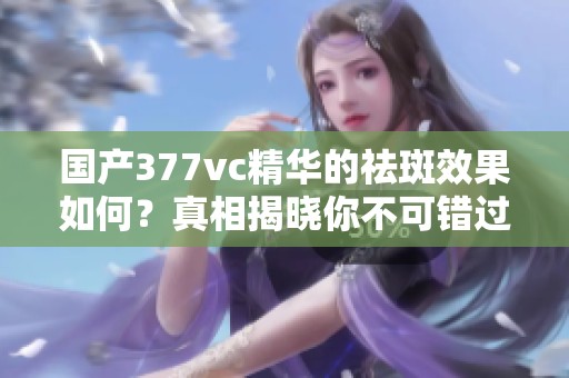 國產(chǎn)377vc精華的祛斑效果如何？真相揭曉你不可錯過