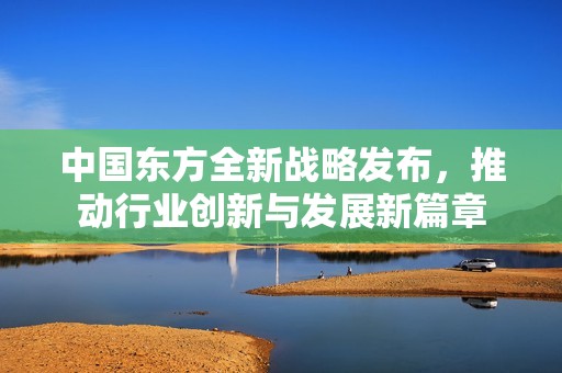 中國東方全新戰略發布，推動行業創新與發展新篇章
