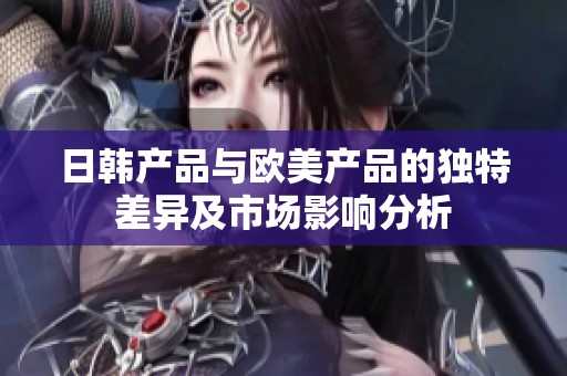 日韓產(chǎn)品與歐美產(chǎn)品的獨(dú)特差異及市場(chǎng)影響分析
