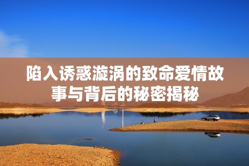 陷入誘惑漩渦的致命愛情故事與背后的秘密揭秘