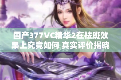 國產(chǎn)377VC精華2在祛斑效果上究竟如何 真實評價揭曉