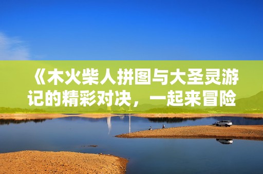 《木火柴人拼圖與大圣靈游記的精彩對(duì)決，一起來冒險(xiǎn)吧》