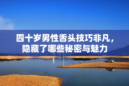 四十歲男性舌頭技巧非凡，隱藏了哪些秘密與魅力