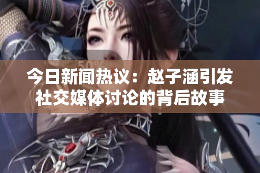 今日新聞熱議：趙子涵引發社交媒體討論的背后故事