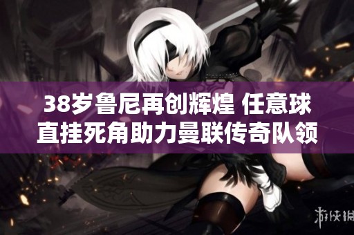 38歲魯尼再創(chuàng)輝煌 任意球直掛死角助力曼聯(lián)傳奇隊(duì)領(lǐng)先