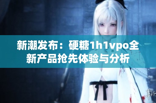 新潮發(fā)布：硬糖1h1vpo全新產(chǎn)品搶先體驗與分析