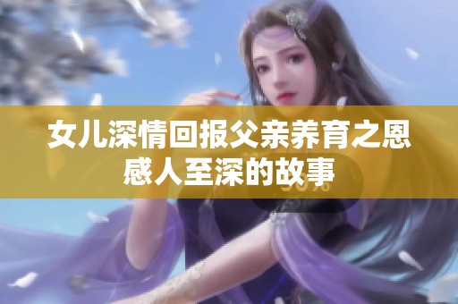 女兒深情回報父親養育之恩感人至深的故事