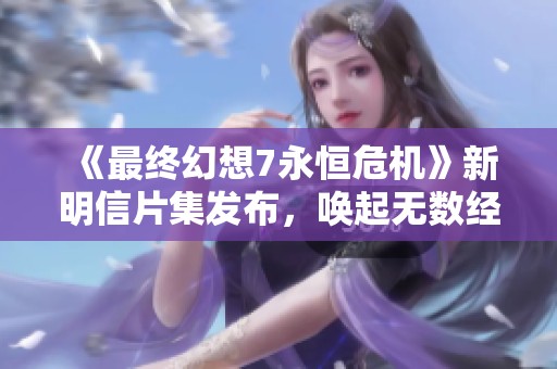 《最終幻想7永恒危機(jī)》新明信片集發(fā)布，喚起無(wú)數(shù)經(jīng)典回憶