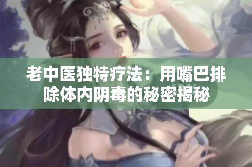 老中醫獨特療法：用嘴巴排除體內陰毒的秘密揭秘
