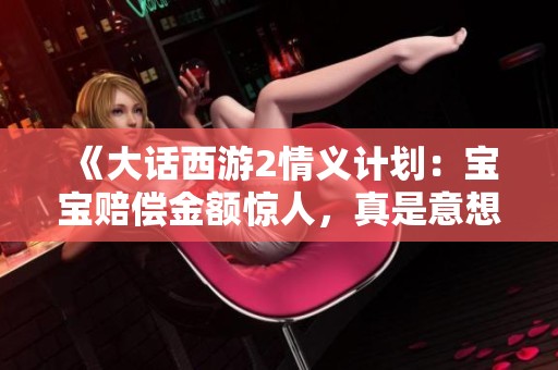 《大話西游2情義計劃：寶寶賠償金額驚人，真是意想不到》