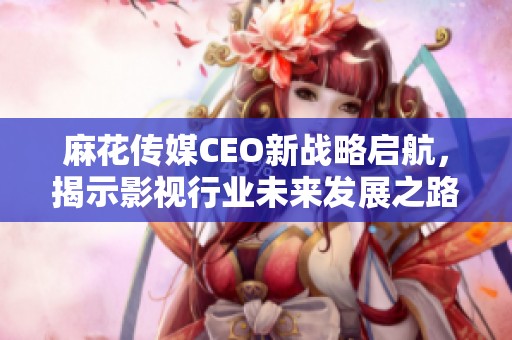 麻花傳媒CEO新戰略啟航，揭示影視行業未來發展之路