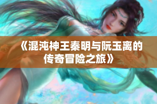 《混沌神王秦明與阮玉離的傳奇冒險之旅》