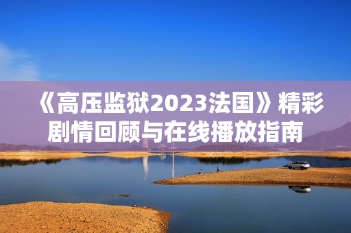 《高壓監獄2023法國》精彩劇情回顧與在線播放指南