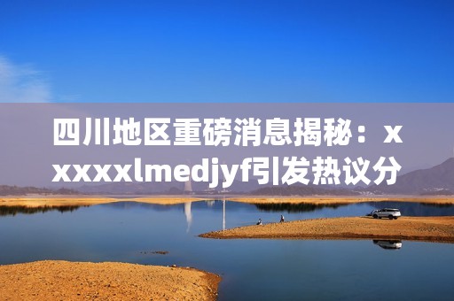 四川地區重磅消息揭秘：xxxxxlmedjyf引發熱議分析