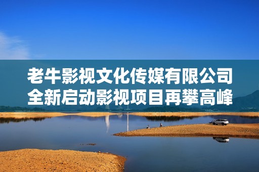 老牛影視文化傳媒有限公司全新啟動影視項目再攀高峰