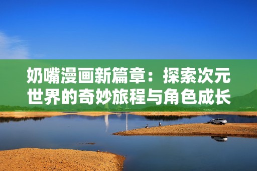 奶嘴漫畫新篇章：探索次元世界的奇妙旅程與角色成長
