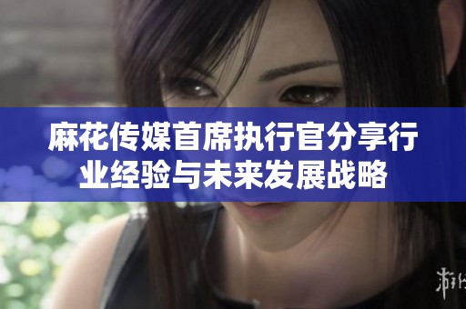 麻花傳媒首席執行官分享行業經驗與未來發展戰略