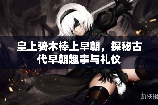 皇上騎木棒上早朝，探秘古代早朝趣事與禮儀