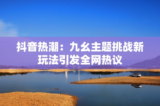 抖音熱潮：九幺主題挑戰(zhàn)新玩法引發(fā)全網(wǎng)熱議
