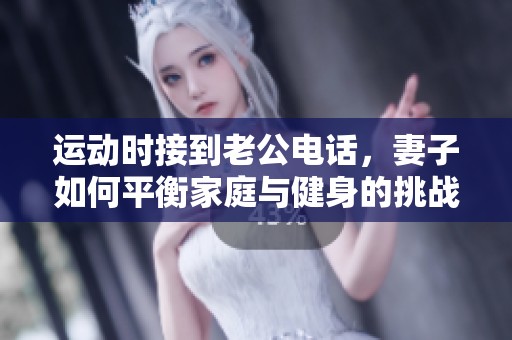 運動時接到老公電話，妻子如何平衡家庭與健身的挑戰(zhàn)