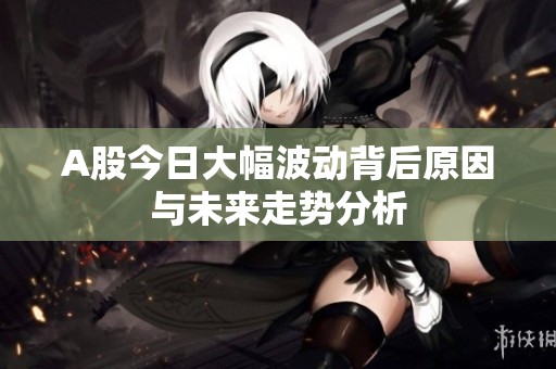 A股今日大幅波動背后原因與未來走勢分析
