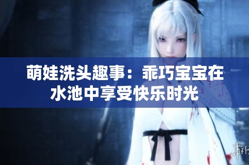 萌娃洗頭趣事：乖巧寶寶在水池中享受快樂時(shí)光