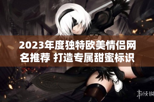 2023年度獨特歐美情侶網名推薦 打造專屬甜蜜標識