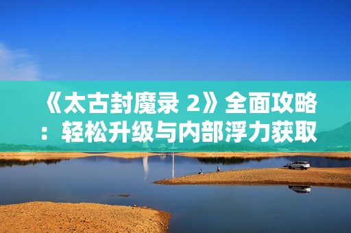 《太古封魔錄 2》全面攻略：輕松升級(jí)與內(nèi)部浮力獲取技巧揭秘