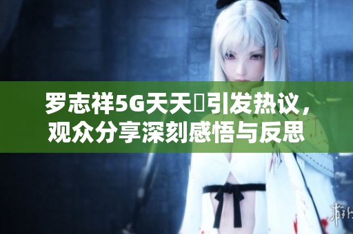 羅志祥5G天天奭引發熱議，觀眾分享深刻感悟與反思