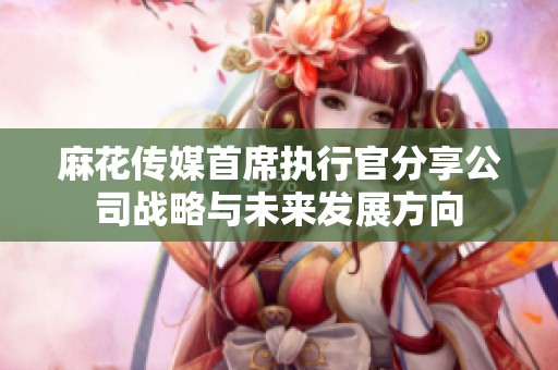 麻花傳媒首席執行官分享公司戰略與未來發展方向