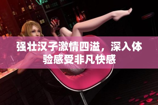 強壯漢子激情四溢，深入體驗感受非凡快感