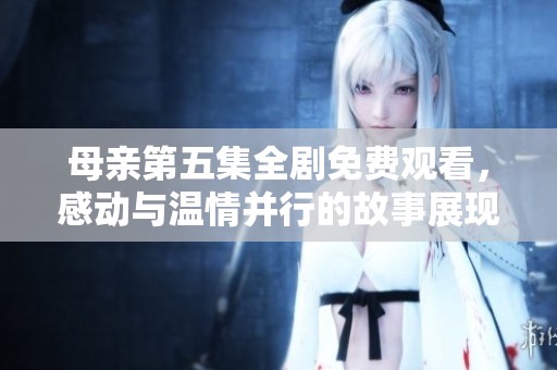 母親第五集全劇免費觀看，感動與溫情并行的故事展現