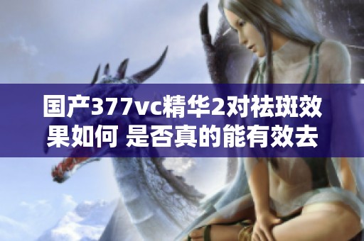 國(guó)產(chǎn)377vc精華2對(duì)祛斑效果如何 是否真的能有效去除色斑
