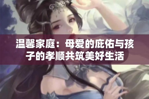 溫馨家庭：母愛(ài)的庇佑與孩子的孝順共筑美好生活