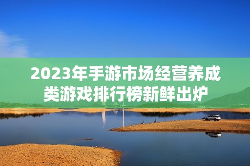 2023年手游市場經(jīng)營養(yǎng)成類游戲排行榜新鮮出爐