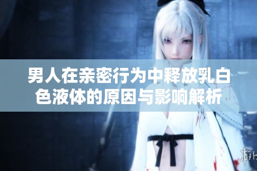 男人在親密行為中釋放乳白色液體的原因與影響解析
