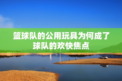 籃球隊的公用玩具為何成了球隊的歡快焦點