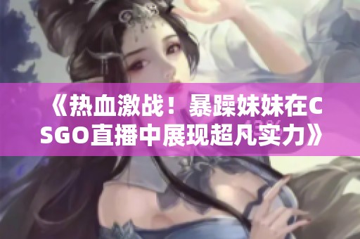 《熱血激戰！暴躁妹妹在CSGO直播中展現超凡實力》