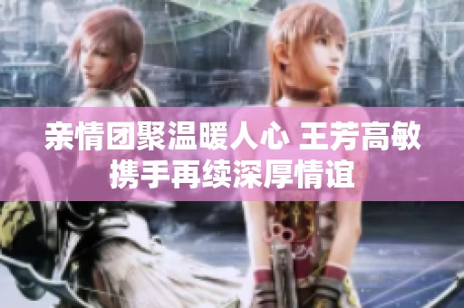 親情團聚溫暖人心 王芳高敏攜手再續深厚情誼